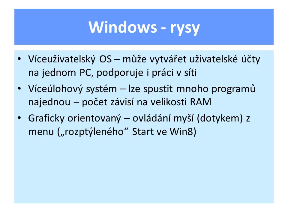 Windows - rysy Víceuživatelský OS – může vytvářet uživatelské účty na jednom PC, podporuje i práci v síti Víceúlohový systém – lze spustit mnoho programů najednou – počet závisí na velikosti RAM Graficky orientovaný – ovládání myší (dotykem) z menu („rozptýleného Start ve Win8)