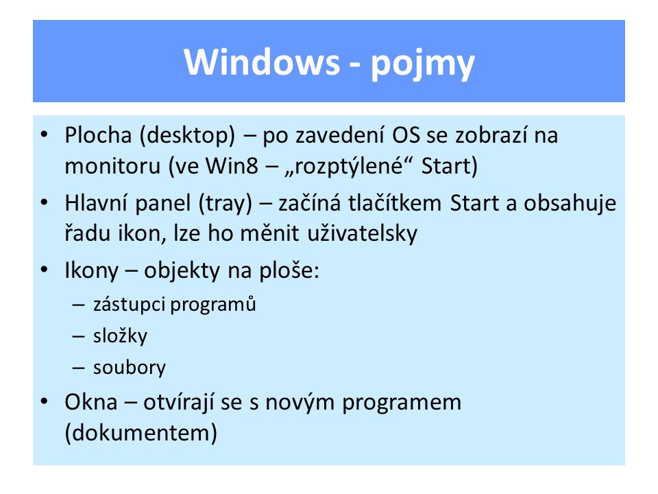 Windows - pojmy Plocha (desktop) – po zavedení OS se zobrazí na monitoru (ve Win8 – „rozptýlené Start) Hlavní panel (tray) – začíná tlačítkem Start a obsahuje řadu ikon, lze ho měnit uživatelsky Ikony – objekty na ploše: – zástupci programů – složky – soubory Okna – otvírají se s novým programem (dokumentem)