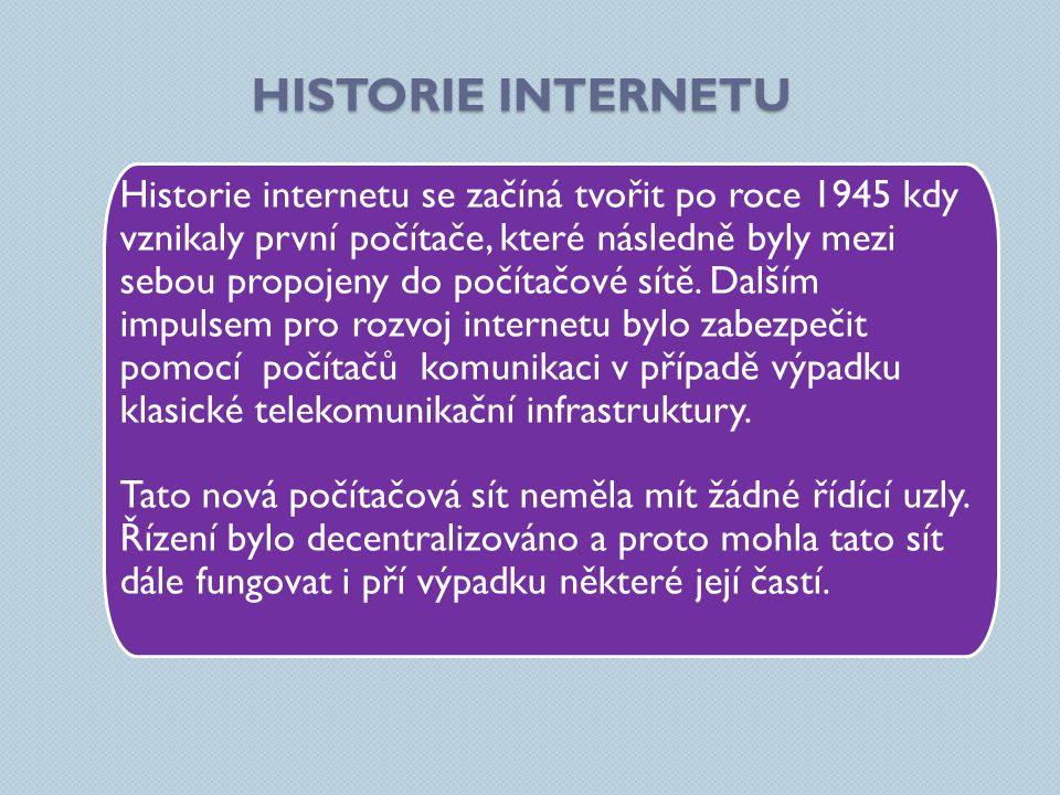 HISTORIE INTERNETU Historie internetu se začíná tvořit po roce 1945 kdy vznikaly první počítače, které následně byly mezi sebou propojeny do počítačové sítě.