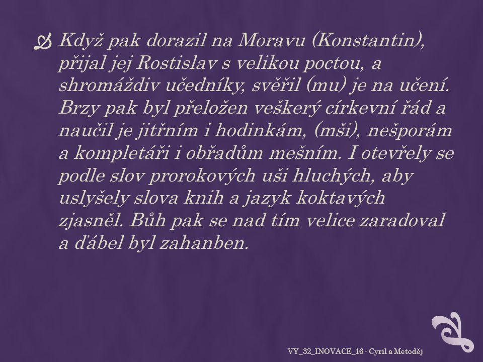  Když pak dorazil na Moravu (Konstantin), přijal jej Rostislav s velikou poctou, a shromáždiv učedníky, svěřil (mu) je na učení.