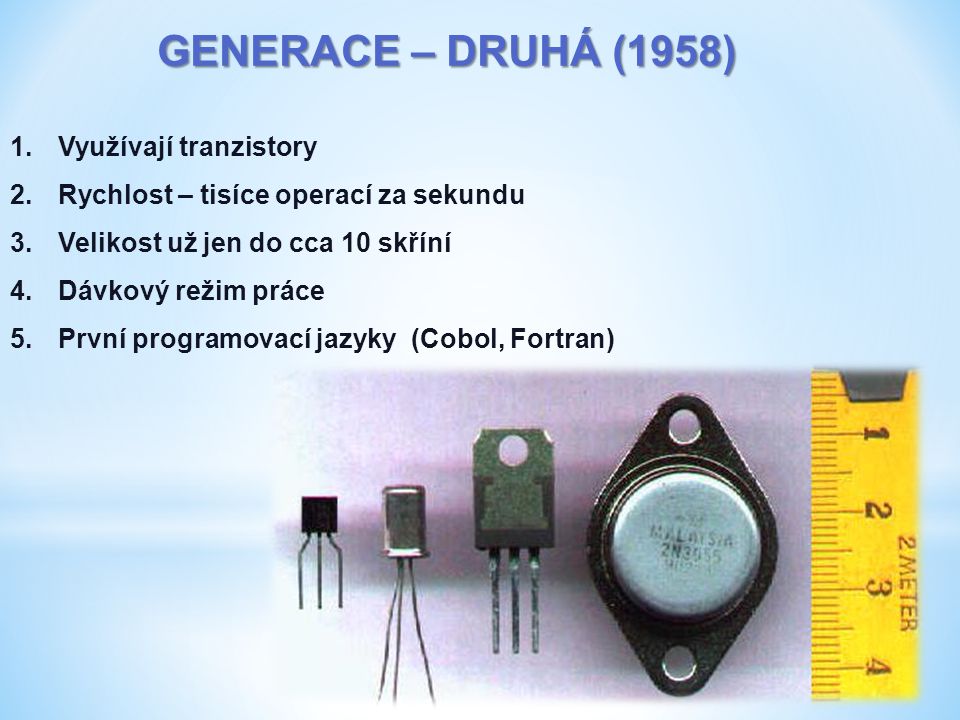 GENERACE – DRUHÁ (1958) 1.Využívají tranzistory 2.Rychlost – tisíce operací za sekundu 3.Velikost už jen do cca 10 skříní 4.Dávkový režim práce 5.První programovací jazyky (Cobol, Fortran)