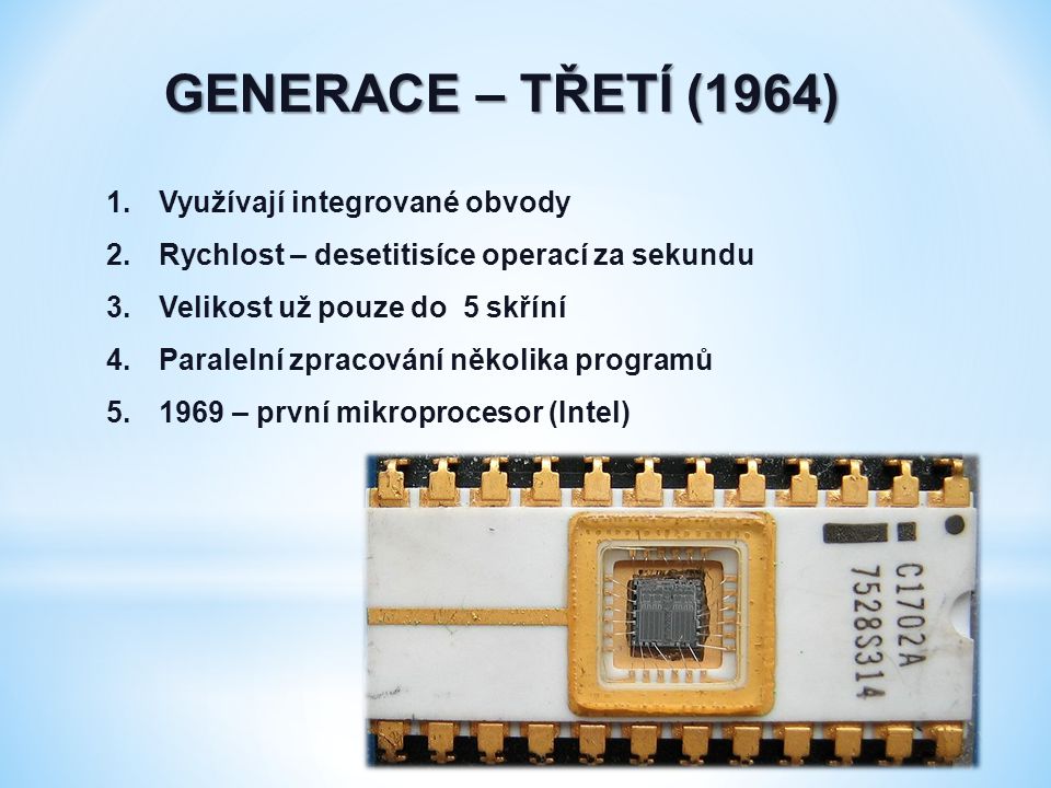 GENERACE – TŘETÍ (1964) 1.Využívají integrované obvody 2.Rychlost – desetitisíce operací za sekundu 3.Velikost už pouze do 5 skříní 4.Paralelní zpracování několika programů – první mikroprocesor (Intel)