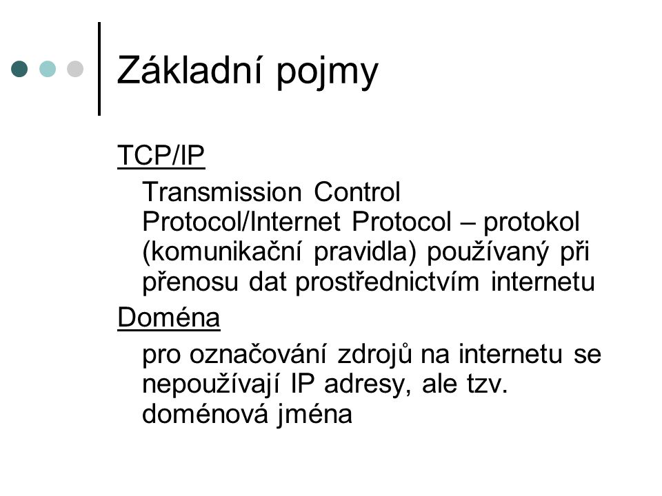 Základní pojmy TCP/IP Transmission Control Protocol/Internet Protocol – protokol (komunikační pravidla) používaný při přenosu dat prostřednictvím internetu Doména pro označování zdrojů na internetu se nepoužívají IP adresy, ale tzv.
