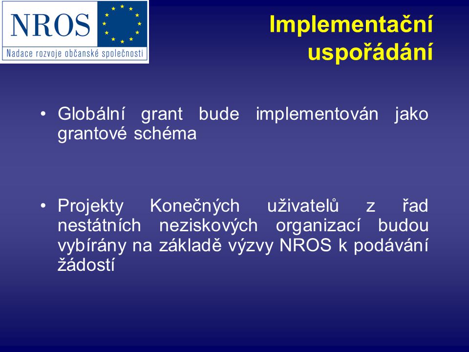 Implementační uspořádání Globální grant bude implementován jako grantové schéma Projekty Konečných uživatelů z řad nestátních neziskových organizací budou vybírány na základě výzvy NROS k podávání žádostí