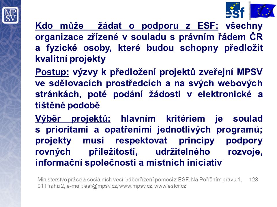 Kdo může žádat o podporu z ESF: všechny organizace zřízené v souladu s právním řádem ČR a fyzické osoby, které budou schopny předložit kvalitní projekty Postup: výzvy k předložení projektů zveřejní MPSV ve sdělovacích prostředcích a na svých webových stránkách, poté podání žádosti v elektronické a tištěné podobě Výběr projektů: hlavním kritériem je soulad s prioritami a opatřeními jednotlivých programů; projekty musí respektovat principy podpory rovných příležitostí, udržitelného rozvoje, informační společnosti a místních iniciativ Ministerstvo práce a sociálních věcí, o dbor řízení pomoci z ESF, Na Poříčním právu 1, Praha 2,