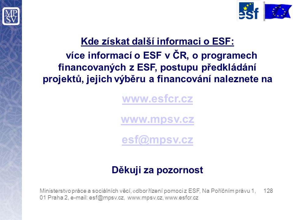 Kde získat další informaci o ESF: více informací o ESF v ČR, o programech financovaných z ESF, postupu předkládání projektů, jejich výběru a financování naleznete na     Děkuji za pozornost Ministerstvo práce a sociálních věcí, o dbor řízení pomoci z ESF, Na Poříčním právu 1, Praha 2,
