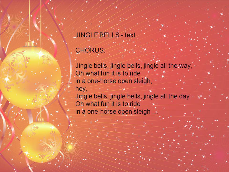 JINGLE BELLS - text CHORUS: Jingle bells, jingle bells, jingle all the way, Oh what fun it is to ride in a one-horse open sleigh, hey, Jingle bells, jingle bells, jingle all the day, Oh what fun it is to ride in a one-horse open sleigh …