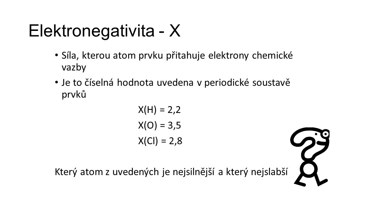 Elektronegativita - X Síla, kterou atom prvku přitahuje elektrony chemické vazby Je to číselná hodnota uvedena v periodické soustavě prvků X(H) = 2,2 X(O) = 3,5 X(Cl) = 2,8 Který atom z uvedených je nejsilnější a který nejslabší