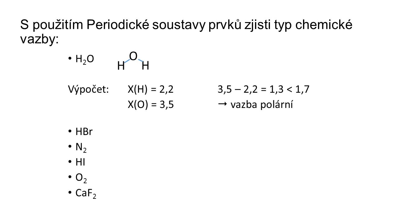 S použitím Periodické soustavy prvků zjisti typ chemické vazby: H 2 O Výpočet:X(H) = 2,23,5 – 2,2 = 1,3 < 1,7 X(O) = 3,5  vazba polární HBr N 2 HI O 2 CaF 2 O H H
