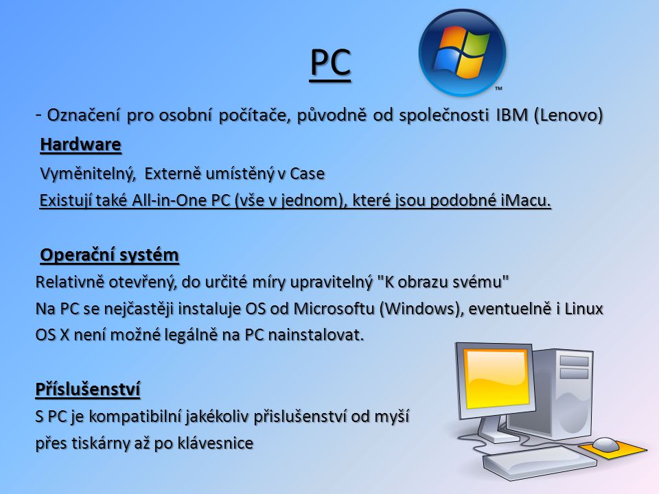 PC Označení pro osobní počítače, původně od společnosti IBM (Lenovo) - Označení pro osobní počítače, původně od společnosti IBM (Lenovo) Hardware Vyměnitelný, Externě umístěný v Case Vyměnitelný, Externě umístěný v Case Existují také All-in-One PC (vše v jednom), které jsou podobné iMacu.