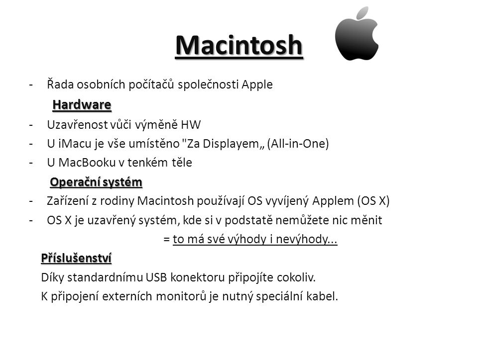 Macintosh -Řada osobních počítačů společnosti Apple Hardware Hardware -Uzavřenost vůči výměně HW -U iMacu je vše umístěno Za Displayem„ (All-in-One) -U MacBooku v tenkém těle Operační systém Operační systém -Zařízení z rodiny Macintosh používají OS vyvíjený Applem (OS X) -OS X je uzavřený systém, kde si v podstatě nemůžete nic měnit = to má své výhody i nevýhody...