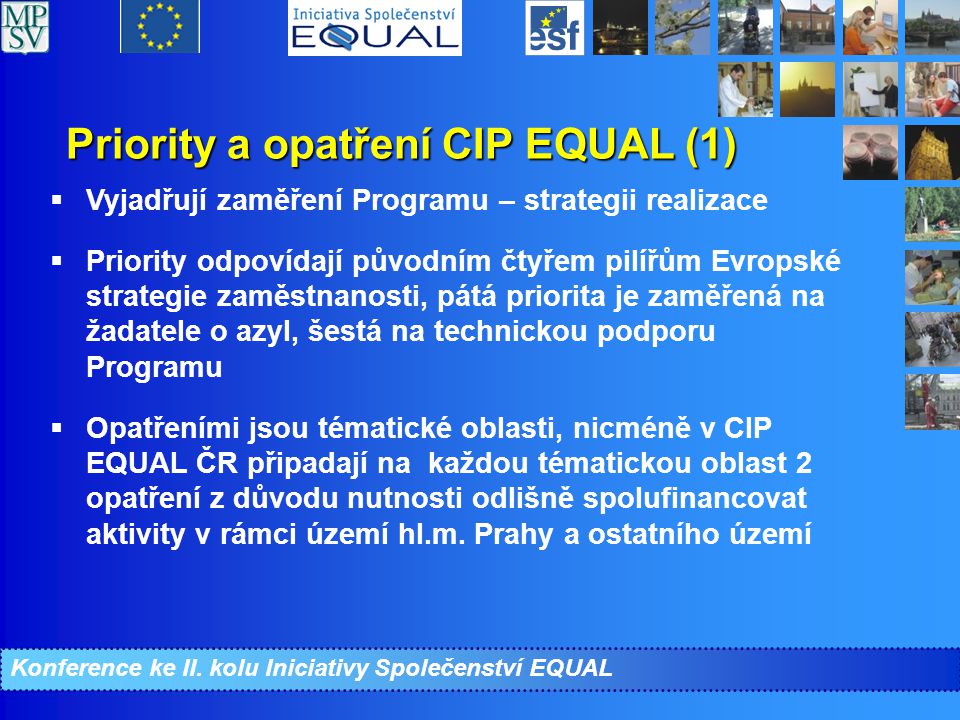 Priority a opatření CIP EQUAL (1)  Vyjadřují zaměření Programu – strategii realizace  Priority odpovídají původním čtyřem pilířům Evropské strategie zaměstnanosti, pátá priorita je zaměřená na žadatele o azyl, šestá na technickou podporu Programu  Opatřeními jsou tématické oblasti, nicméně v CIP EQUAL ČR připadají na každou tématickou oblast 2 opatření z důvodu nutnosti odlišně spolufinancovat aktivity v rámci území hl.m.