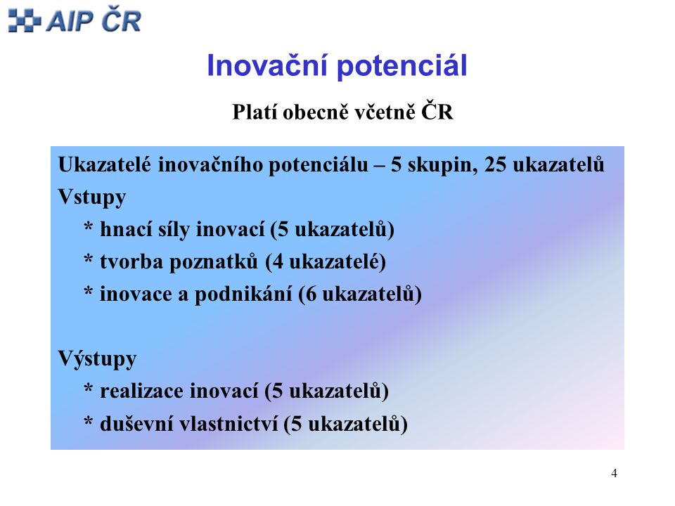 4 Inovační potenciál Platí obecně včetně ČR Ukazatelé inovačního potenciálu – 5 skupin, 25 ukazatelů Vstupy * hnací síly inovací (5 ukazatelů) * tvorba poznatků (4 ukazatelé) * inovace a podnikání (6 ukazatelů) Výstupy * realizace inovací (5 ukazatelů) * duševní vlastnictví (5 ukazatelů)