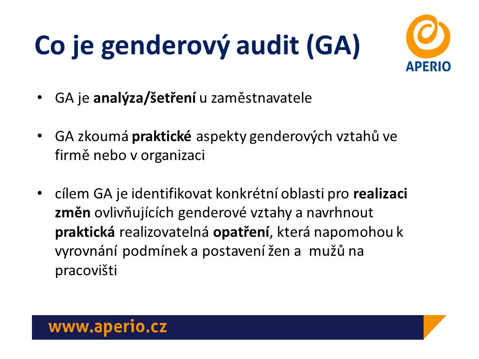 Co je genderový audit (GA) GA je analýza/šetření u zaměstnavatele GA zkoumá praktické aspekty genderových vztahů ve firmě nebo v organizaci cílem GA je identifikovat konkrétní oblasti pro realizaci změn ovlivňujících genderové vztahy a navrhnout praktická realizovatelná opatření, která napomohou k vyrovnání podmínek a postavení žen a mužů na pracovišti