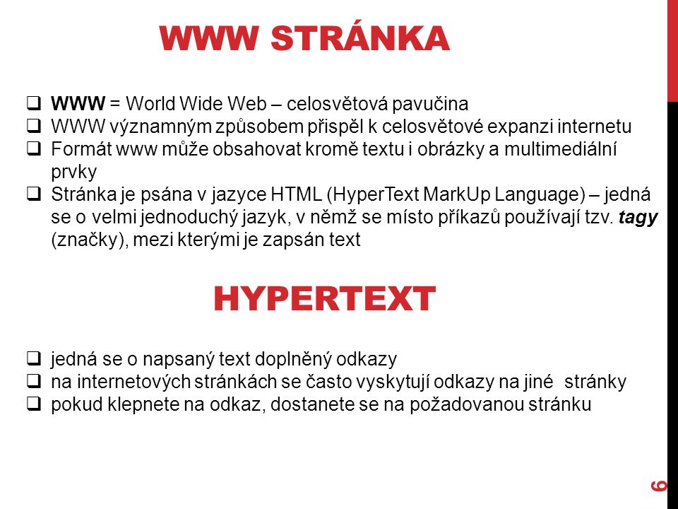WWW STRÁNKA 6  WWW = World Wide Web – celosvětová pavučina  WWW významným způsobem přispěl k celosvětové expanzi internetu  Formát www může obsahovat kromě textu i obrázky a multimediální prvky  Stránka je psána v jazyce HTML (HyperText MarkUp Language) – jedná se o velmi jednoduchý jazyk, v němž se místo příkazů používají tzv.