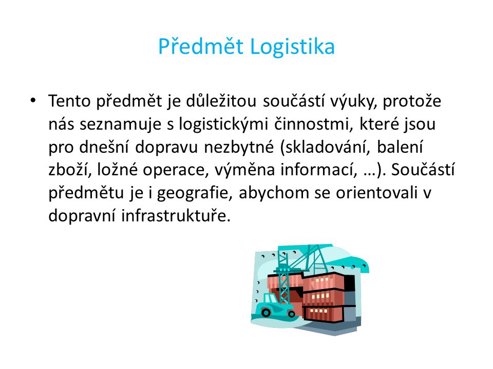 Předmět Logistika Tento předmět je důležitou součástí výuky, protože nás seznamuje s logistickými činnostmi, které jsou pro dnešní dopravu nezbytné (skladování, balení zboží, ložné operace, výměna informací, …).
