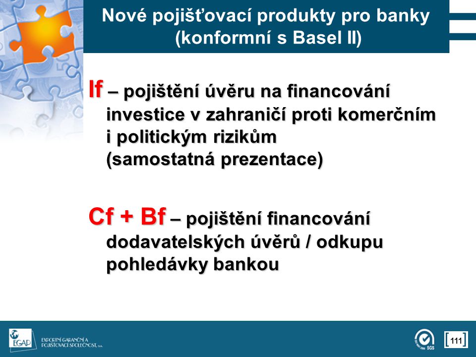 111 Nové pojišťovací produkty pro banky (konformní s Basel II) If – pojištění úvěru na financování investice v zahraničí proti komerčním i politickým rizikům (samostatná prezentace) Cf + Bf – pojištění financování dodavatelských úvěrů / odkupu pohledávky bankou