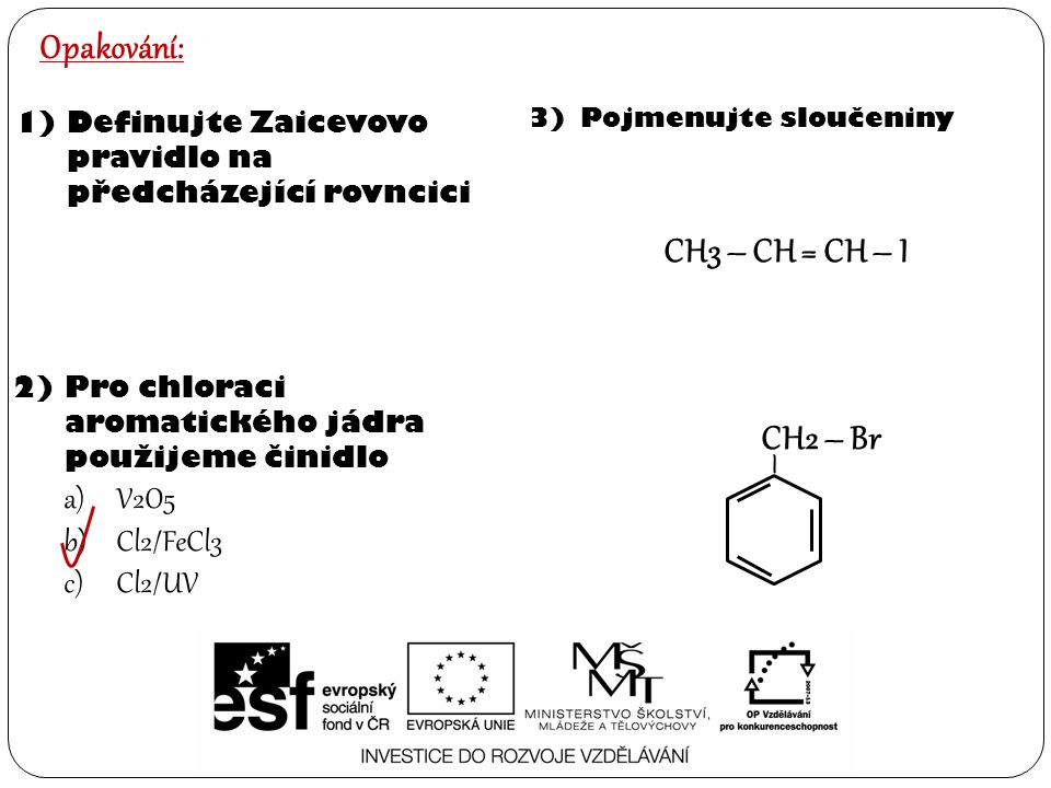 Opakování: 1)Definujte Zaicevovo pravidlo na předcházející rovncici 2)Pro chloraci aromatického jádra použijeme činidlo a)V2O5 b)Cl2/FeCl3 c)Cl2/UV 3)Pojmenujte sloučeniny – CH2 – Br CH3 – CH = CH – I