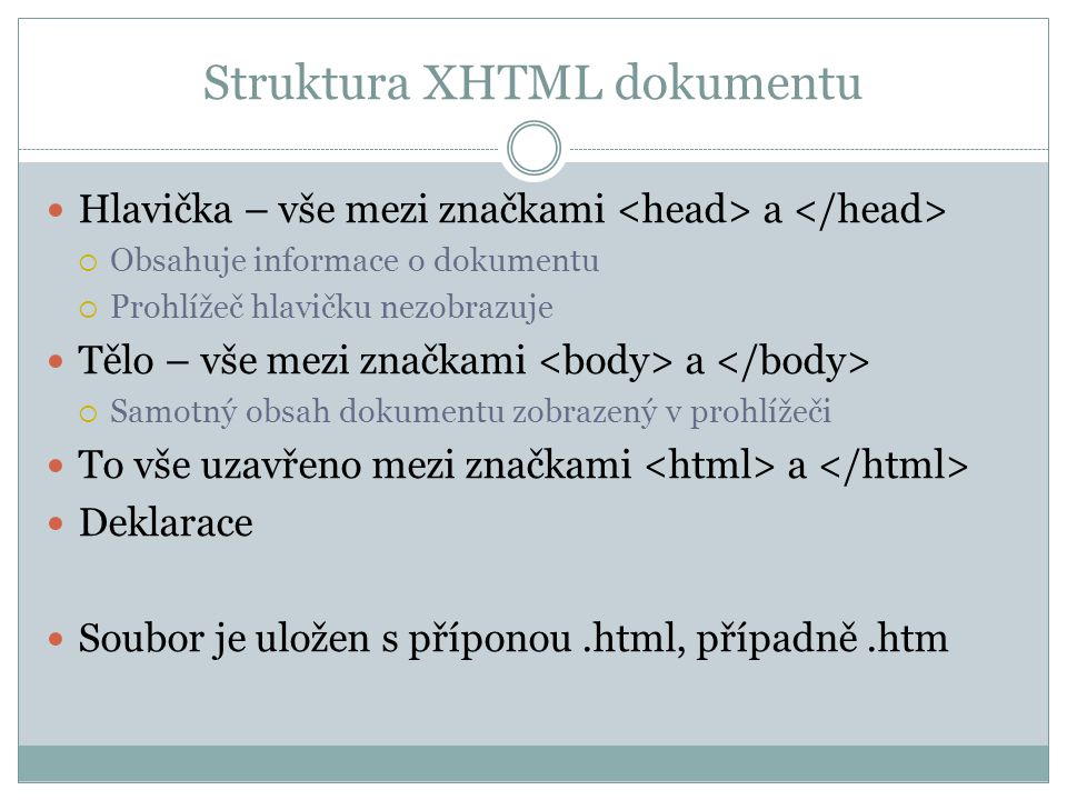 Struktura XHTML dokumentu Hlavička – vše mezi značkami a  Obsahuje informace o dokumentu  Prohlížeč hlavičku nezobrazuje Tělo – vše mezi značkami a  Samotný obsah dokumentu zobrazený v prohlížeči To vše uzavřeno mezi značkami a Deklarace Soubor je uložen s příponou.html, případně.htm