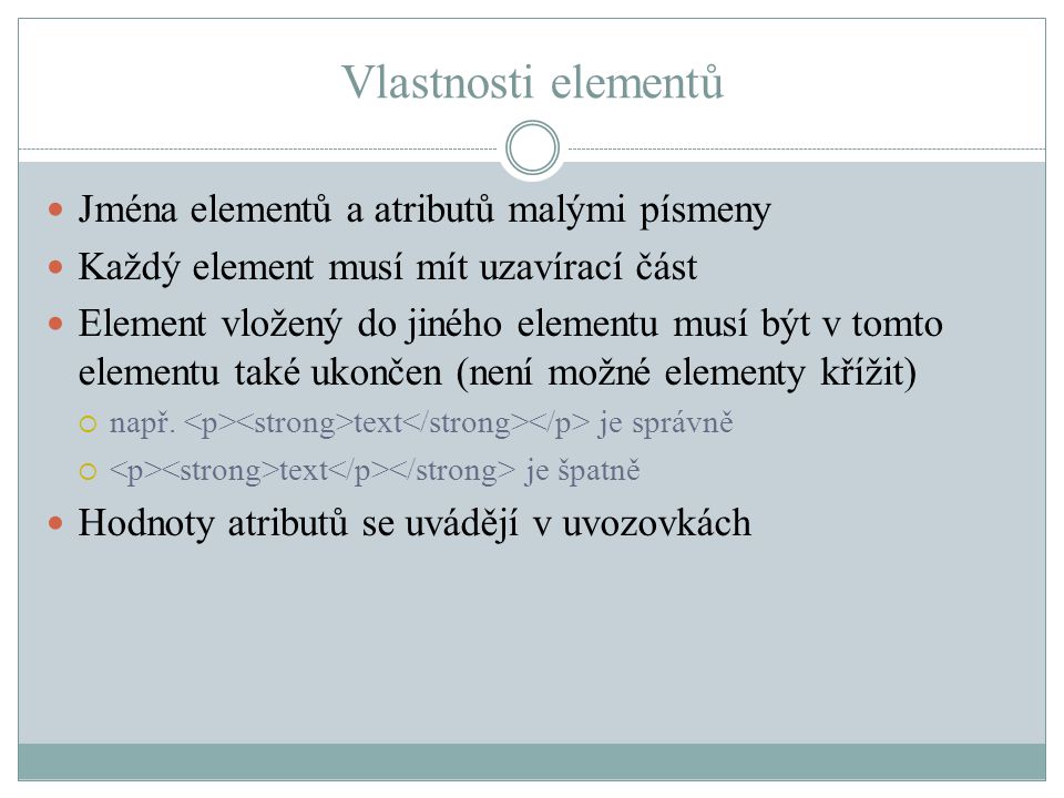 Vlastnosti elementů Jména elementů a atributů malými písmeny Každý element musí mít uzavírací část Element vložený do jiného elementu musí být v tomto elementu také ukončen (není možné elementy křížit)  např.