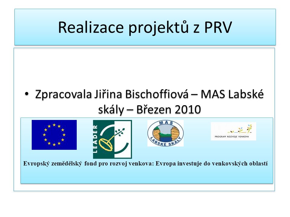 Realizace projektů z PRV Zpracovala Jiřina Bischoffiová – MAS Labské skály – Březen 2010 Evropský zemědělský fond pro rozvoj venkova: Evropa investuje do venkovských oblastí