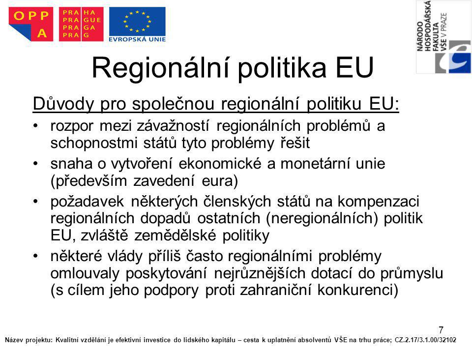 7 Regionální politika EU Důvody pro společnou regionální politiku EU: rozpor mezi závažností regionálních problémů a schopnostmi států tyto problémy řešit snaha o vytvoření ekonomické a monetární unie (především zavedení eura) požadavek některých členských států na kompenzaci regionálních dopadů ostatních (neregionálních) politik EU, zvláště zemědělské politiky některé vlády příliš často regionálními problémy omlouvaly poskytování nejrůznějších dotací do průmyslu (s cílem jeho podpory proti zahraniční konkurenci) Název projektu: Kvalitní vzdělání je efektivní investice do lidského kapitálu – cesta k uplatnění absolventů VŠE na trhu práce; CZ.2.17/3.1.00/32102