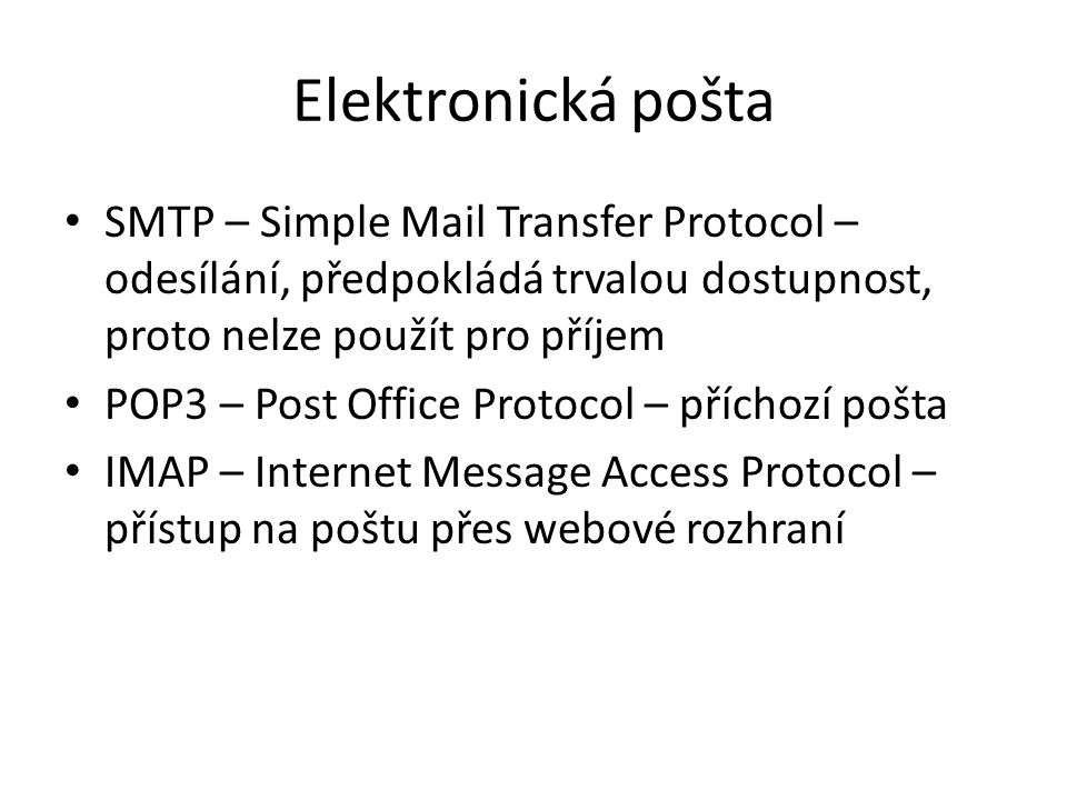 Elektronická pošta SMTP – Simple Mail Transfer Protocol – odesílání, předpokládá trvalou dostupnost, proto nelze použít pro příjem POP3 – Post Office Protocol – příchozí pošta IMAP – Internet Message Access Protocol – přístup na poštu přes webové rozhraní