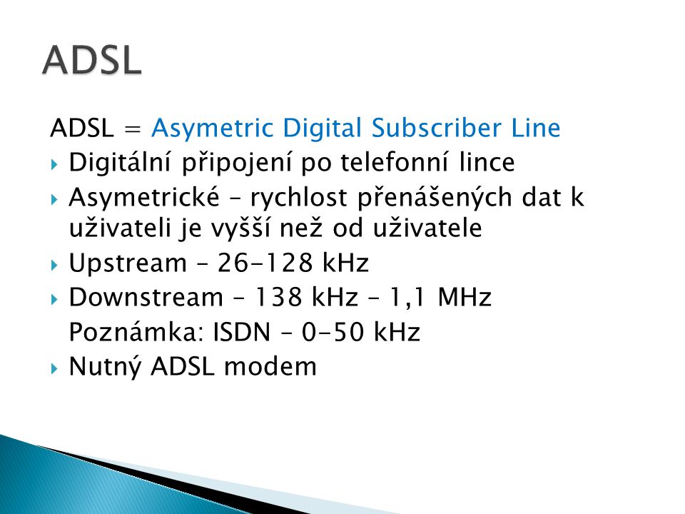 ADSL = Asymetric Digital Subscriber Line  Digitální připojení po telefonní lince  Asymetrické – rychlost přenášených dat k uživateli je vyšší než od uživatele  Upstream – kHz  Downstream – 138 kHz – 1,1 MHz Poznámka: ISDN – 0-50 kHz  Nutný ADSL modem