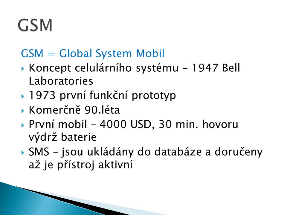 GSM = Global System Mobil  Koncept celulárního systému – 1947 Bell Laboratories  1973 první funkční prototyp  Komerčně 90.léta  První mobil – 4000 USD, 30 min.