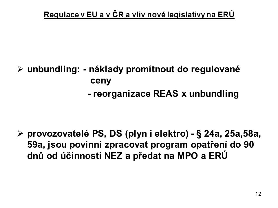 12 Regulace v EU a v ČR a vliv nové legislativy na ERÚ  unbundling: - náklady promítnout do regulované ceny - reorganizace REAS x unbundling  provozovatelé PS, DS (plyn i elektro) - § 24a, 25a,58a, 59a, jsou povinni zpracovat program opatření do 90 dnů od účinnosti NEZ a předat na MPO a ERÚ