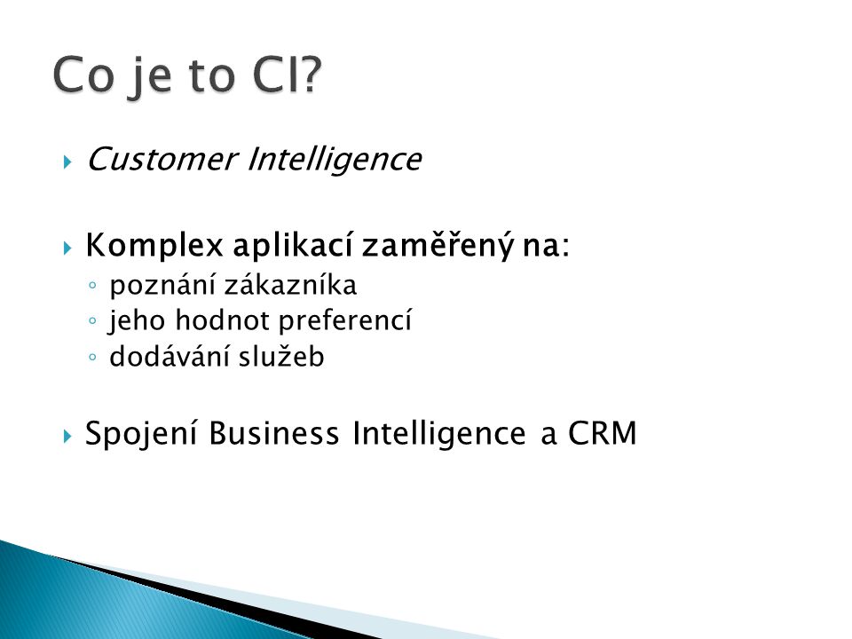  Customer Intelligence  Komplex aplikací zaměřený na: ◦ poznání zákazníka ◦ jeho hodnot preferencí ◦ dodávání služeb  Spojení Business Intelligence a CRM