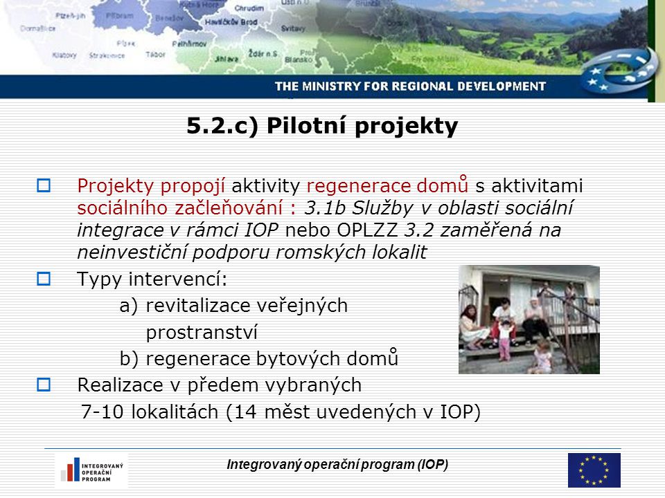 Integrovaný operační program (IOP) 5.2.c) Pilotní projekty  Projekty propojí aktivity regenerace domů s aktivitami sociálního začleňování : 3.1b Služby v oblasti sociální integrace v rámci IOP nebo OPLZZ 3.2 zaměřená na neinvestiční podporu romských lokalit  Typy intervencí: a) revitalizace veřejných prostranství b) regenerace bytových domů  Realizace v předem vybraných 7-10 lokalitách (14 měst uvedených v IOP)