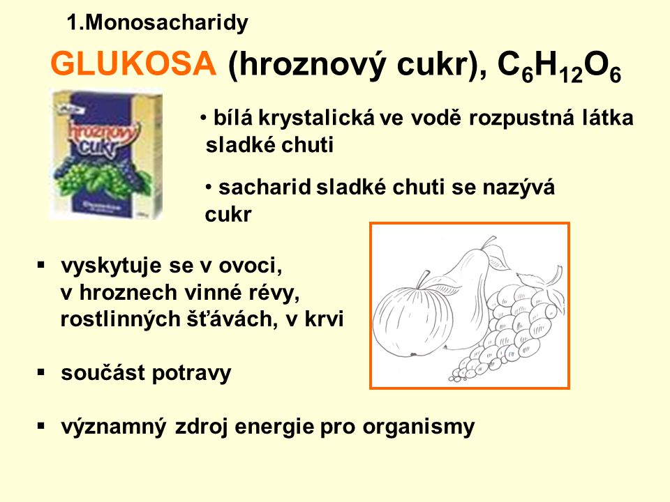 GLUKOSA (hroznový cukr), C 6 H 12 O 6 vvyskytuje se v ovoci, v hroznech vinné révy, rostlinných šťávách, v krvi ssoučást potravy vvýznamný zdroj energie pro organismy sacharid sladké chuti se nazývá cukr bílá krystalická ve vodě rozpustná látka sladké chuti 1.Monosacharidy