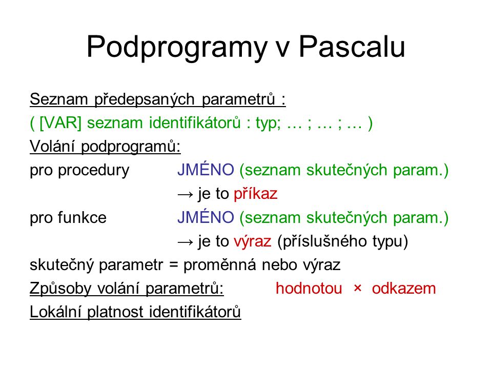 Podprogramy v Pascalu Seznam předepsaných parametrů : ( [VAR] seznam identifikátorů : typ; … ; … ; … ) Volání podprogramů: pro proceduryJMÉNO (seznam skutečných param.) → je to příkaz pro funkceJMÉNO (seznam skutečných param.) → je to výraz (příslušného typu) skutečný parametr = proměnná nebo výraz Způsoby volání parametrů: hodnotou × odkazem Lokální platnost identifikátorů