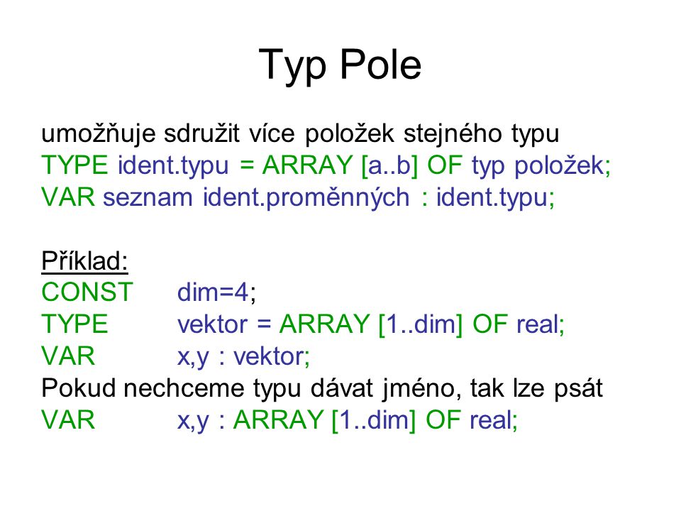 Typ Pole umožňuje sdružit více položek stejného typu TYPE ident.typu = ARRAY [a..b] OF typ položek; VAR seznam ident.proměnných : ident.typu; Příklad: CONST dim=4; TYPE vektor = ARRAY [1..dim] OF real; VARx,y : vektor; Pokud nechceme typu dávat jméno, tak lze psát VAR x,y : ARRAY [1..dim] OF real;