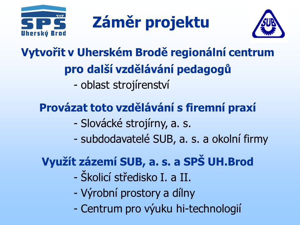 Záměr projektu Vytvořit v Uherském Brodě regionální centrum pro další vzdělávání pedagogů - oblast strojírenství Provázat toto vzdělávání s firemní praxí - Slovácké strojírny, a.