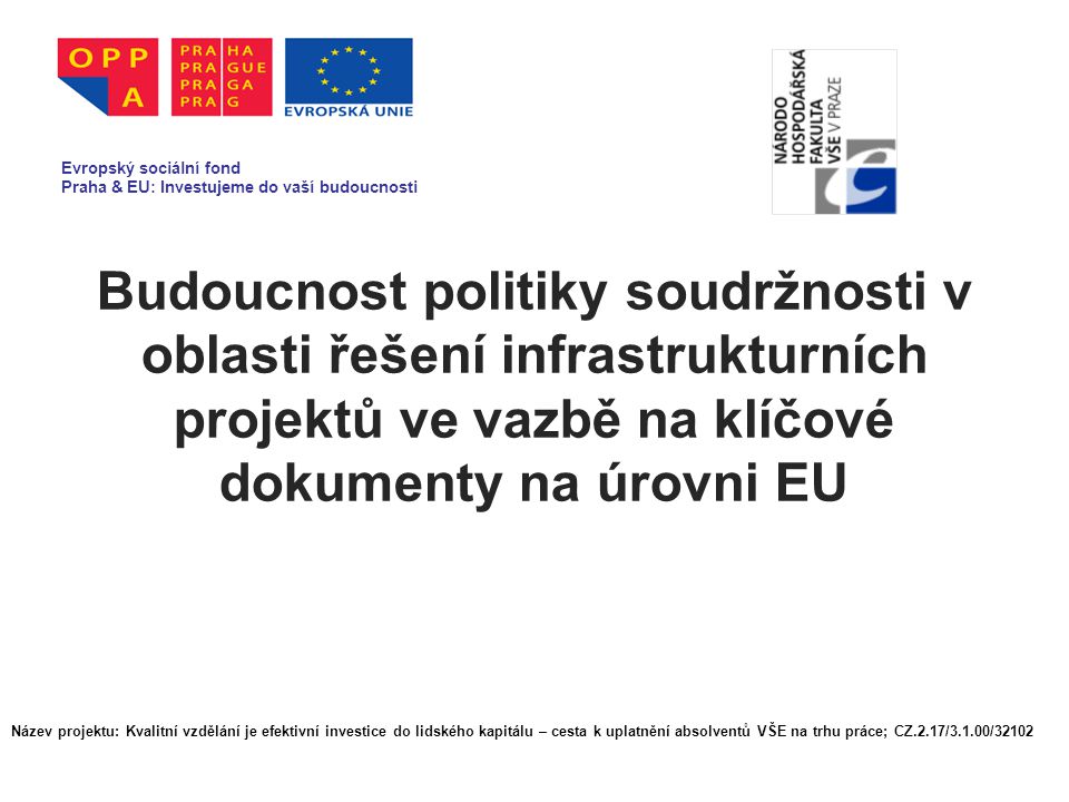 Budoucnost politiky soudržnosti v oblasti řešení infrastrukturních projektů ve vazbě na klíčové dokumenty na úrovni EU Evropský sociální fond Praha & EU: Investujeme do vaší budoucnosti Název projektu: Kvalitní vzdělání je efektivní investice do lidského kapitálu – cesta k uplatnění absolventů VŠE na trhu práce; CZ.2.17/3.1.00/32102