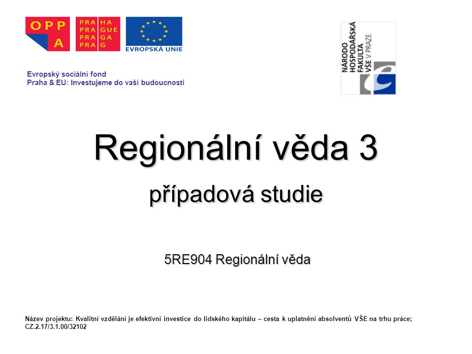 Regionální věda 3 případová studie 5RE904 Regionální věda Evropský sociální fond Praha & EU: Investujeme do vaší budoucnosti Název projektu: Kvalitní vzdělání je efektivní investice do lidského kapitálu – cesta k uplatnění absolventů VŠE na trhu práce; CZ.2.17/3.1.00/32102