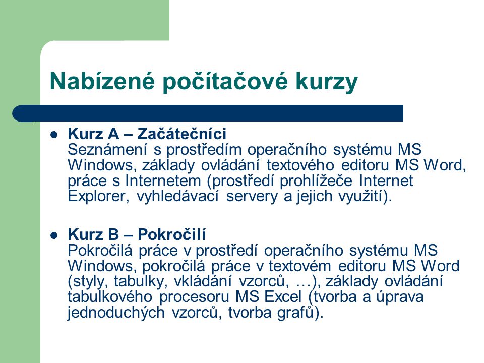 Nabízené počítačové kurzy Kurz A – Začátečníci Seznámení s prostředím operačního systému MS Windows, základy ovládání textového editoru MS Word, práce s Internetem (prostředí prohlížeče Internet Explorer, vyhledávací servery a jejich využití).