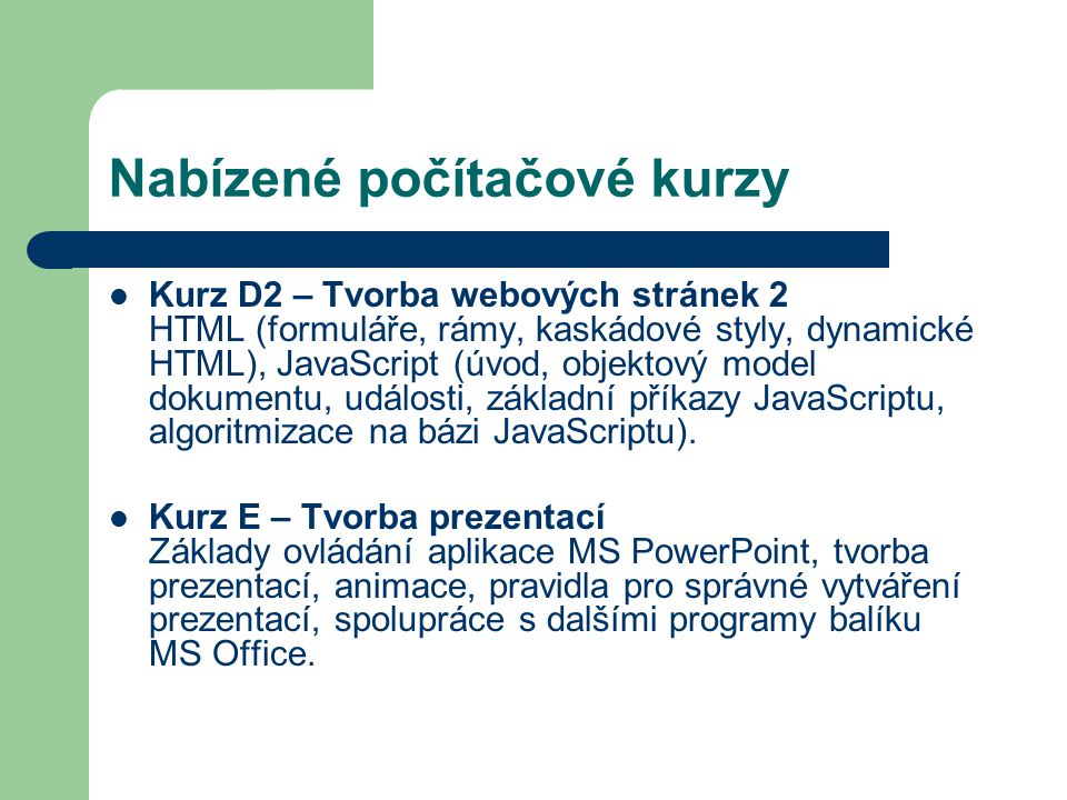 Nabízené počítačové kurzy Kurz D2 – Tvorba webových stránek 2 HTML (formuláře, rámy, kaskádové styly, dynamické HTML), JavaScript (úvod, objektový model dokumentu, události, základní příkazy JavaScriptu, algoritmizace na bázi JavaScriptu).