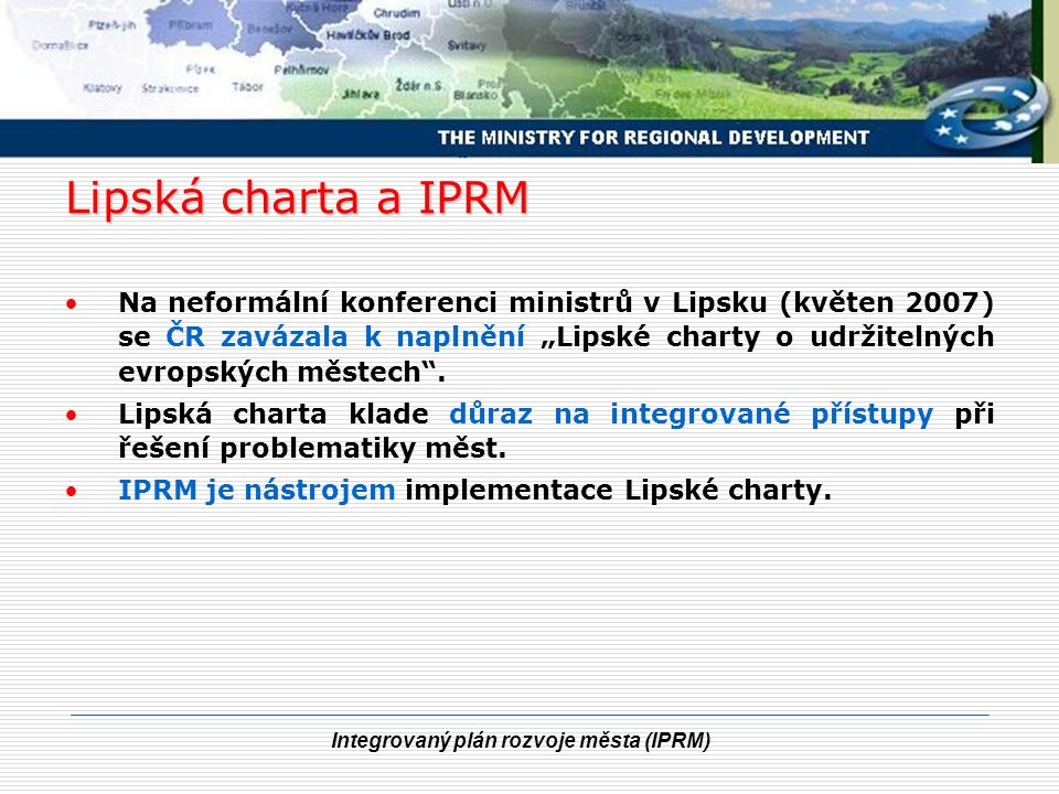 Integrovaný plán rozvoje města (IPRM) Lipská charta a IPRM Na neformální konferenci ministrů v Lipsku (květen 2007) se ČR zavázala k naplnění „Lipské charty o udržitelných evropských městech .