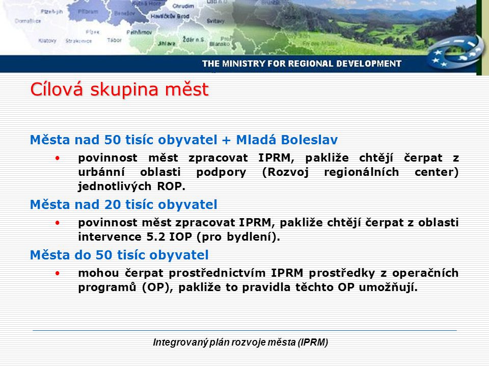 Integrovaný plán rozvoje města (IPRM) Cílová skupina měst Města nad 50 tisíc obyvatel + Mladá Boleslav povinnost měst zpracovat IPRM, pakliže chtějí čerpat z urbánní oblasti podpory (Rozvoj regionálních center) jednotlivých ROP.