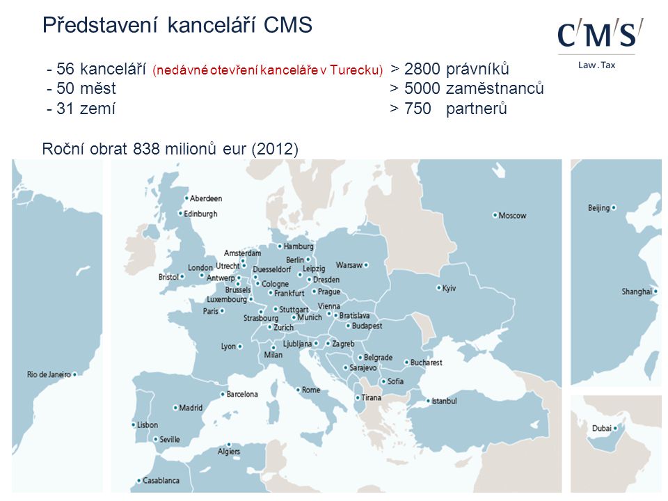 Představení kanceláří CMS - 56 kanceláří (nedávné otevření kanceláře v Turecku) > 2800 právníků - 50 měst > 5000 zaměstnanců - 31 zemí > 750 partnerů Roční obrat 838 milionů eur (2012)