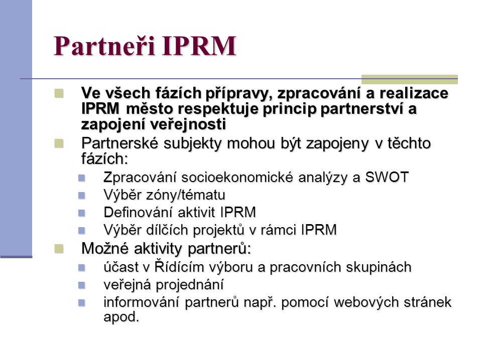 Partneři IPRM Ve všech fázích přípravy, zpracování a realizace IPRM město respektuje princip partnerství a zapojení veřejnosti Ve všech fázích přípravy, zpracování a realizace IPRM město respektuje princip partnerství a zapojení veřejnosti Partnerské subjekty mohou být zapojeny v těchto fázích: Partnerské subjekty mohou být zapojeny v těchto fázích: Zpracování socioekonomické analýzy a SWOT Zpracování socioekonomické analýzy a SWOT Výběr zóny/tématu Výběr zóny/tématu Definování aktivit IPRM Definování aktivit IPRM Výběr dílčích projektů v rámci IPRM Výběr dílčích projektů v rámci IPRM Možné aktivity partnerů: Možné aktivity partnerů: účast v Řídícím výboru a pracovních skupinách účast v Řídícím výboru a pracovních skupinách veřejná projednání veřejná projednání informování partnerů např.