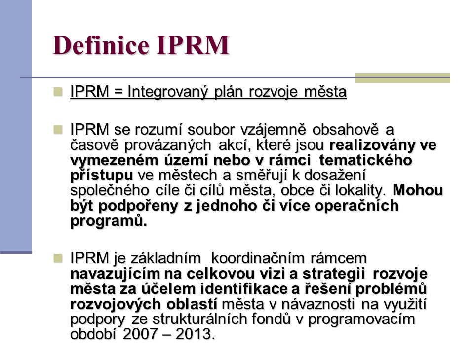 Definice IPRM IPRM = Integrovaný plán rozvoje města IPRM = Integrovaný plán rozvoje města IPRM se rozumí soubor vzájemně obsahově a časově provázaných akcí, které jsou realizovány ve vymezeném území nebo v rámci tematického přístupu ve městech a směřují k dosažení společného cíle či cílů města, obce či lokality.