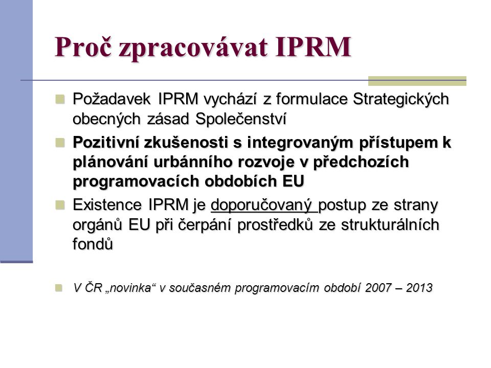 Proč zpracovávat IPRM Požadavek IPRM vychází z formulace Strategických obecných zásad Společenství Požadavek IPRM vychází z formulace Strategických obecných zásad Společenství Pozitivní zkušenosti s integrovaným přístupem k plánování urbánního rozvoje v předchozích programovacích obdobích EU Pozitivní zkušenosti s integrovaným přístupem k plánování urbánního rozvoje v předchozích programovacích obdobích EU Existence IPRM je doporučovaný postup ze strany orgánů EU při čerpání prostředků ze strukturálních fondů Existence IPRM je doporučovaný postup ze strany orgánů EU při čerpání prostředků ze strukturálních fondů V ČR „novinka v současném programovacím období 2007 – 2013 V ČR „novinka v současném programovacím období 2007 – 2013