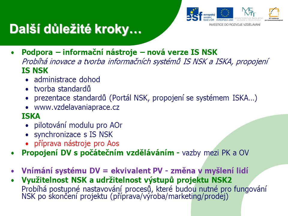 Podpora – informační nástroje – nová verze IS NSK Probíhá inovace a tvorba informačních systémů IS NSK a ISKA, propojení IS NSK administrace dohod tvorba standardů prezentace standardů (Portál NSK, propojení se systémem ISKA…)   ISKA pilotování modulu pro AOr synchronizace s IS NSK příprava nástroje pro Aos Propojení DV s počátečním vzděláváním - vazby mezi PK a OV Vnímání systému DV = ekvivalent PV - změna v myšlení lidí Využitelnost NSK a udržitelnost výstupů projektu NSK2 Probíhá postupné nastavování procesů, které budou nutné pro fungování NSK po skončení projektu (příprava/výroba/marketing/prodej) Další důležité kroky…