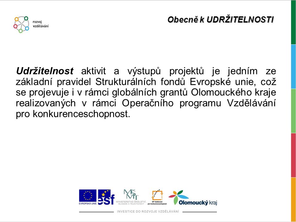 Obecně k UDRŽITELNOSTI Udržitelnost aktivit a výstupů projektů je jedním ze základní pravidel Strukturálních fondů Evropské unie, což se projevuje i v rámci globálních grantů Olomouckého kraje realizovaných v rámci Operačního programu Vzdělávání pro konkurenceschopnost.