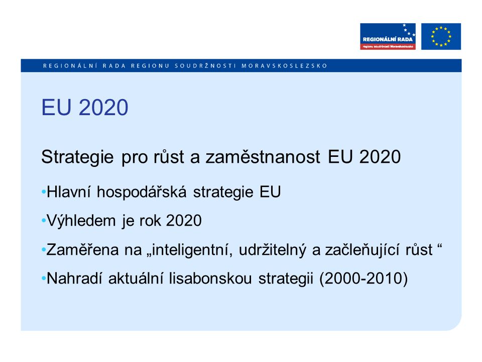 EU 2020 Strategie pro růst a zaměstnanost EU 2020 Hlavní hospodářská strategie EU Výhledem je rok 2020 Zaměřena na „inteligentní, udržitelný a začleňující růst Nahradí aktuální lisabonskou strategii ( )