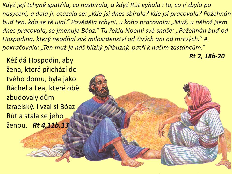 Tu přišel z Betléma Bóaz a pozdravil žence: „Hospodin s vámi. Bóaz se otázal svého služebníka, který dozíral na žence: „Čí je to dívka Služebník, který dozíral na žence, odpověděl: „To je moábská dívka, která se vrátila s Noemi z Moábských polí.